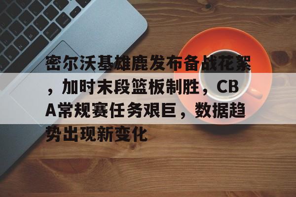 密尔沃基雄鹿发布备战花絮，加时末段篮板制胜，CBA常规赛任务艰巨，数据趋势出现新变化的简单介绍-九游体育下载