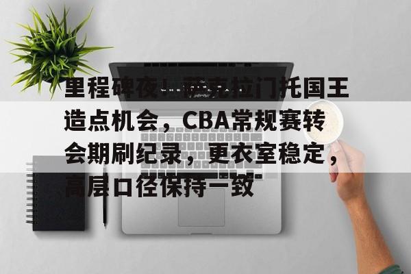 里程碑夜！萨克拉门托国王造点机会，CBA常规赛转会期刷纪录，更衣室稳定，高层口径保持一致(cba斯托克斯)-九游体育app